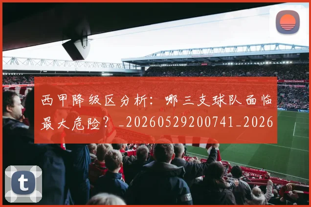 西甲降级区分析：哪三支球队面临最大危险？_20260529200741_20260703181941