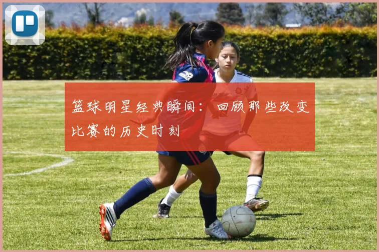 篮球明星经典瞬间：回顾那些改变比赛的历史时刻