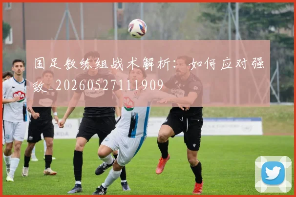 国足教练组战术解析：如何应对强敌_20260527111909