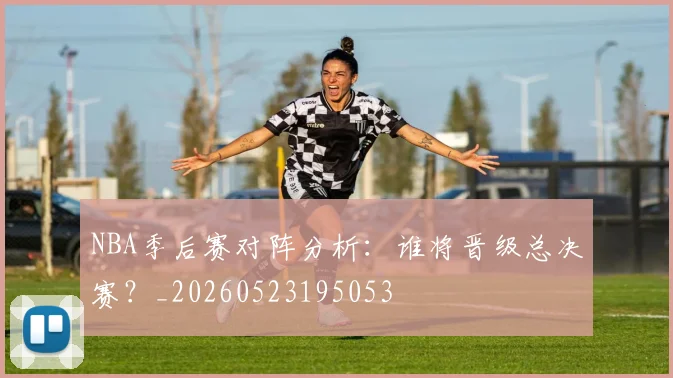 NBA季后赛对阵分析：谁将晋级总决赛？_20260523195053