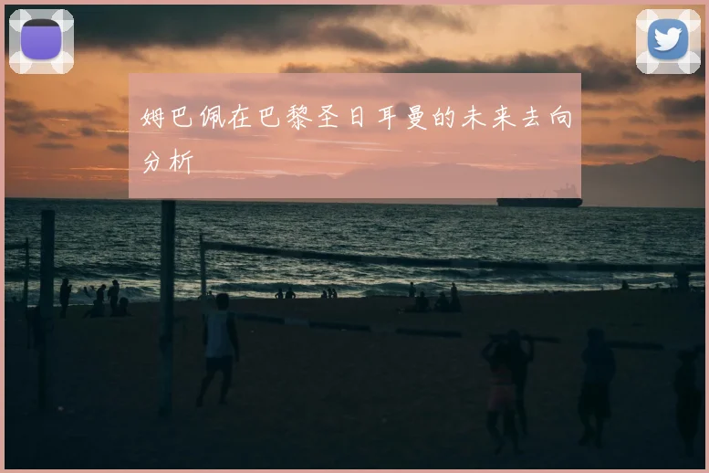 姆巴佩在巴黎圣日耳曼的未来去向分析